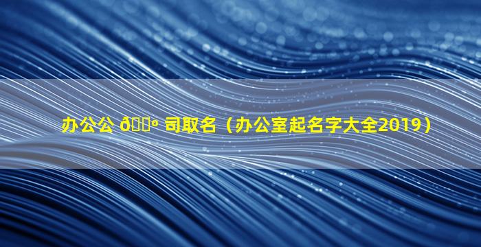 办公公 🌺 司取名（办公室起名字大全2019）